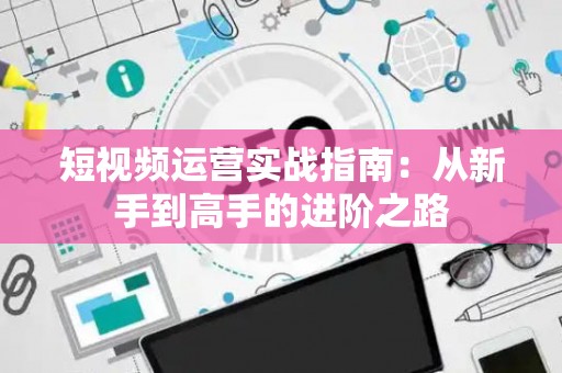 短视频运营实战指南：从新手到高手的进阶之路