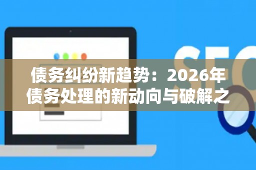债务纠纷新趋势：2026年债务处理的新动向与破解之道