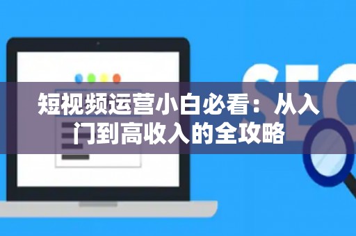 短视频运营小白必看：从入门到高收入的全攻略