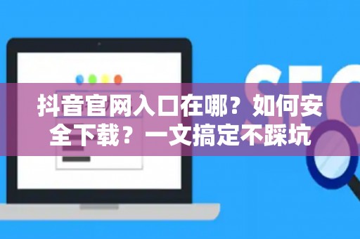 抖音官网入口在哪？如何安全下载？一文搞定不踩坑
