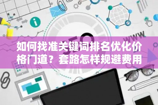 如何找准关键词排名优化价格门道？套路怎样规避费用陷阱？