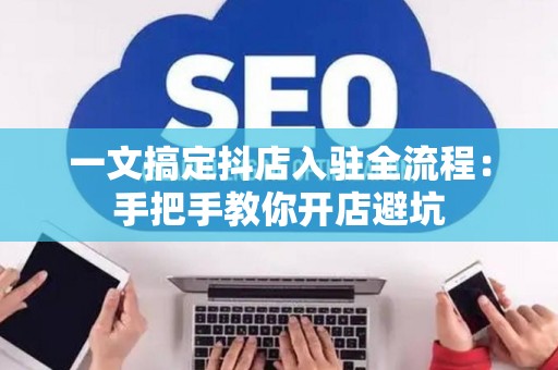 一文搞定抖店入驻全流程:手把手教你开店避坑 一文搞定抖店入驻全流程:手把手教你开店避坑