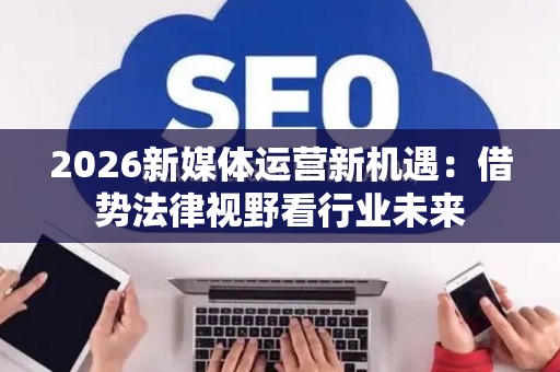 2026新媒体运营新机遇：借势法律视野看行业未来